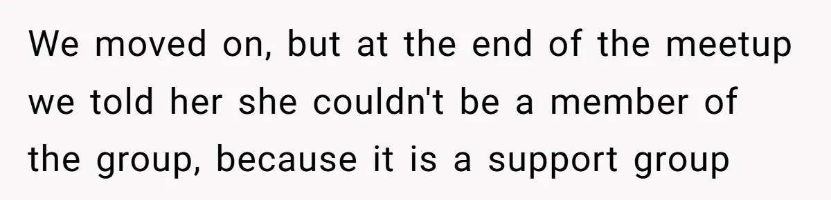 We moved on, but at the end of the meetup we told her she couldn't be a member of the group, because it is a support group