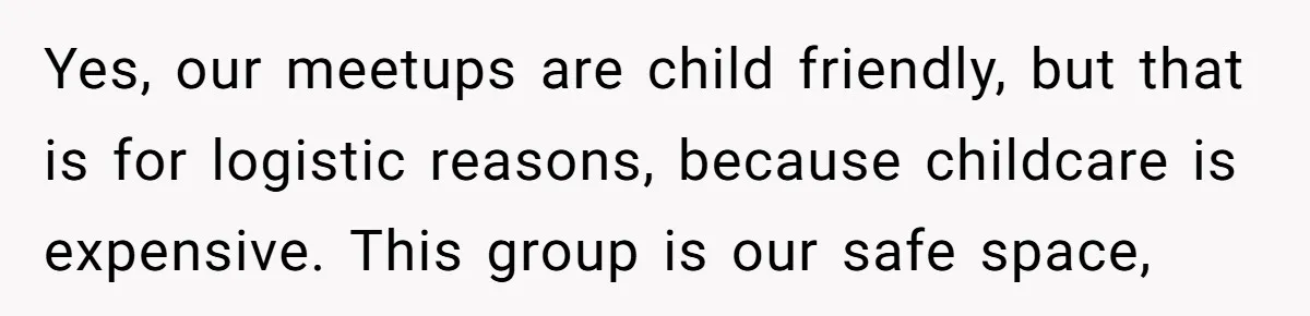 Yes, our meetups are child friendly, but that is for logistic reasons, because childcare is expensive. This group is our safe space,