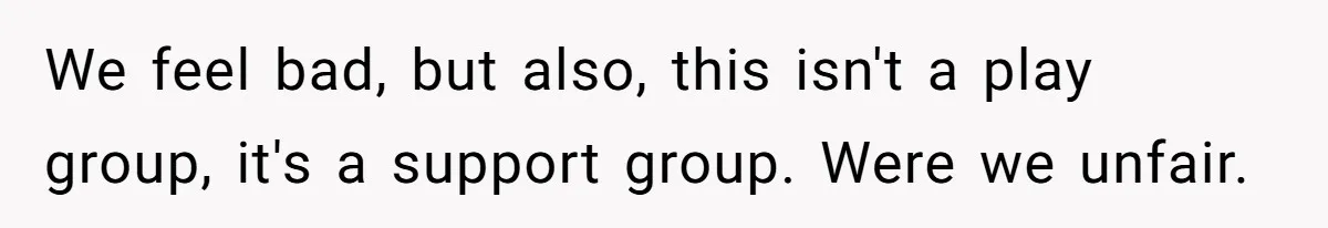 We feel bad, but also, this isn't a play group, it's a support group. Were we unfair.