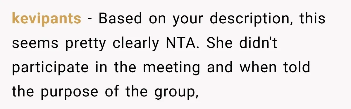 kevipants − Based on your description, this seems pretty clearly NTA. She didn't participate in the meeting and when told the purpose of the group,