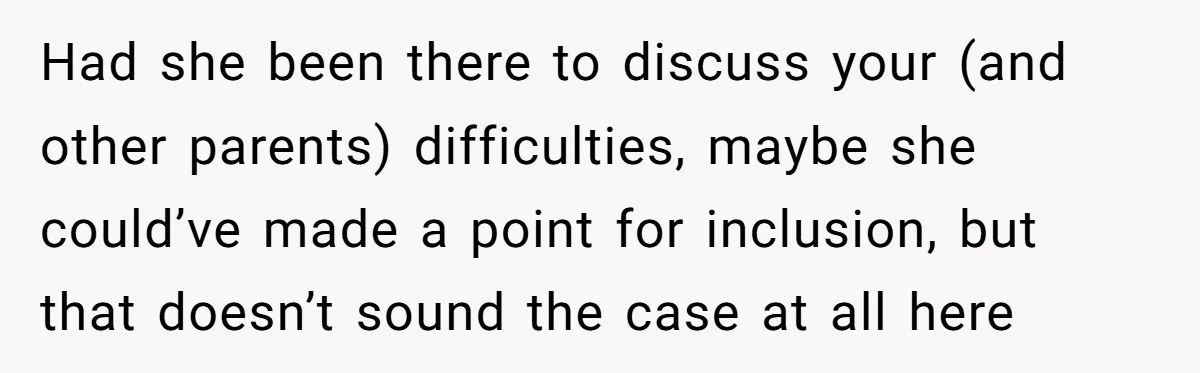 Had she been there to discuss your (and other parents) difficulties, maybe she could’ve made a point for inclusion, but that doesn’t sound the case at all here