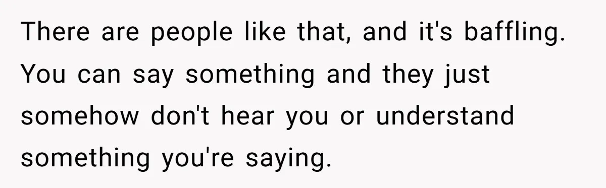 There are people like that, and it's baffling. You can say something and they just somehow don't hear you or understand something you're saying.
