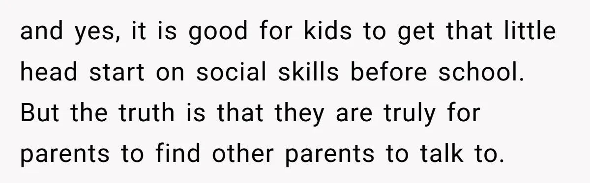 and yes, it is good for kids to get that little head start on social skills before school. But the truth is that they are truly for parents to find...