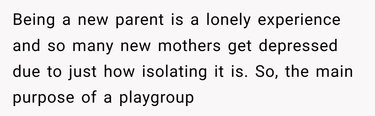 Being a new parent is a lonely experience and so many new mothers get depressed due to just how isolating it is. So, the main purpose of a playgroup