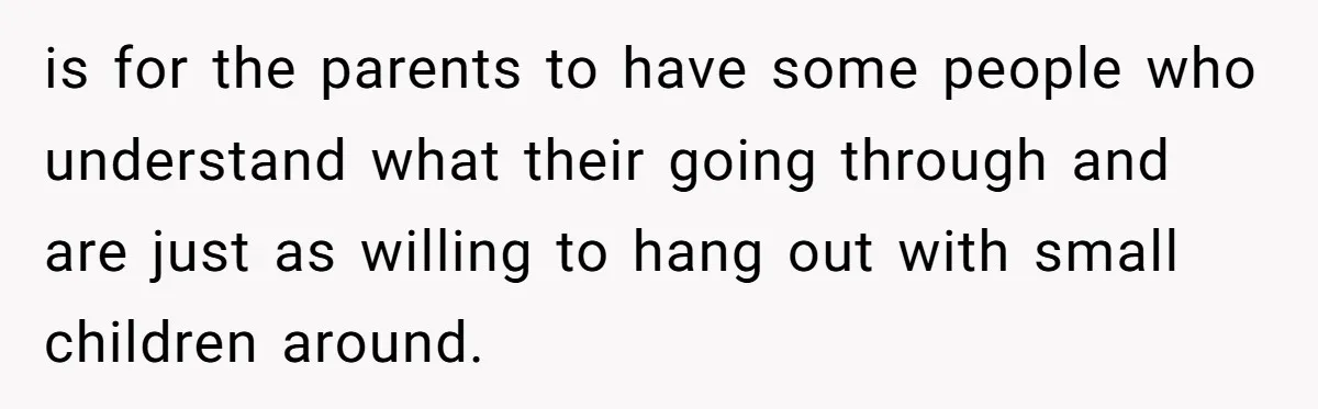 is for the parents to have some people who understand what their going through and are just as willing to hang out with small children around.
