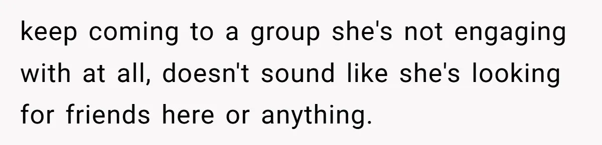 keep coming to a group she's not engaging with at all, doesn't sound like she's looking for friends here or anything.