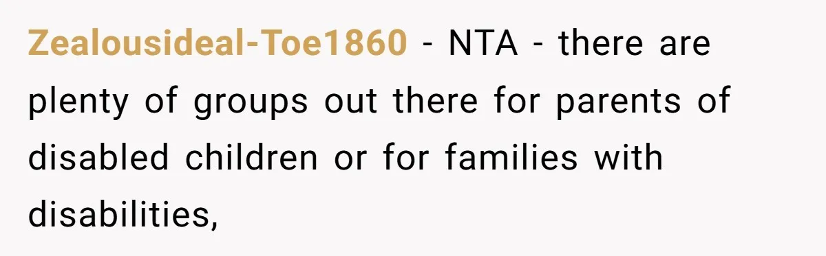 Zealousideal-Toe1860 − NTA - there are plenty of groups out there for parents of disabled children or for families with disabilities,