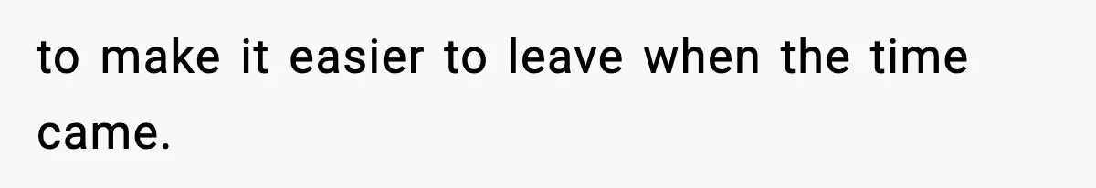 to make it easier to leave when the time came.