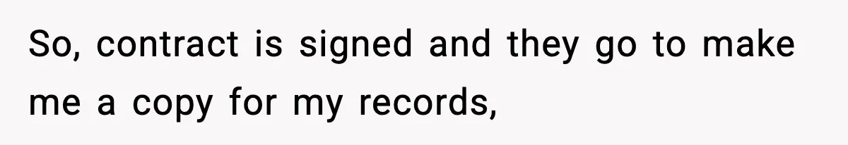 So, contract is signed and they go to make me a copy for my records,