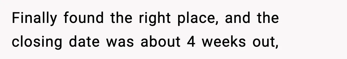 Finally found the right place, and the closing date was about 4 weeks out,