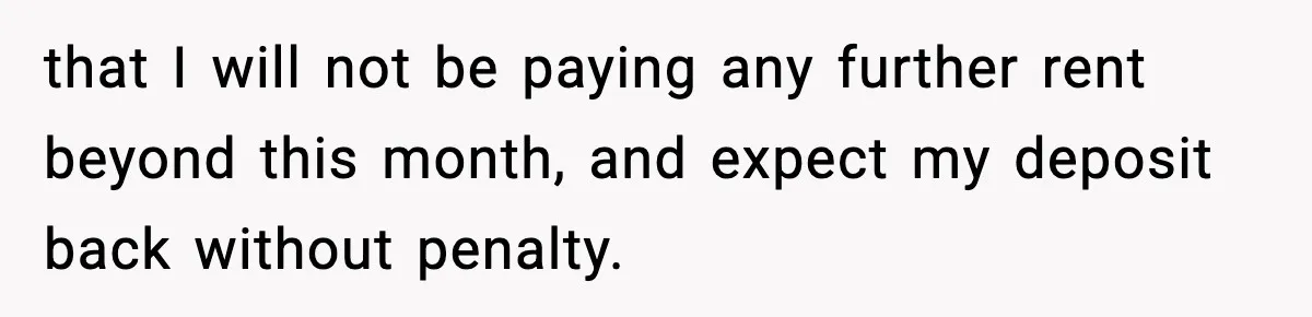 that I will not be paying any further rent beyond this month, and expect my deposit back without penalty.