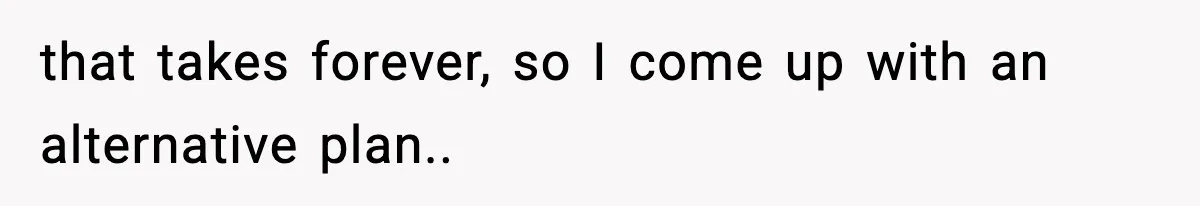 that takes forever, so I come up with an alternative plan..