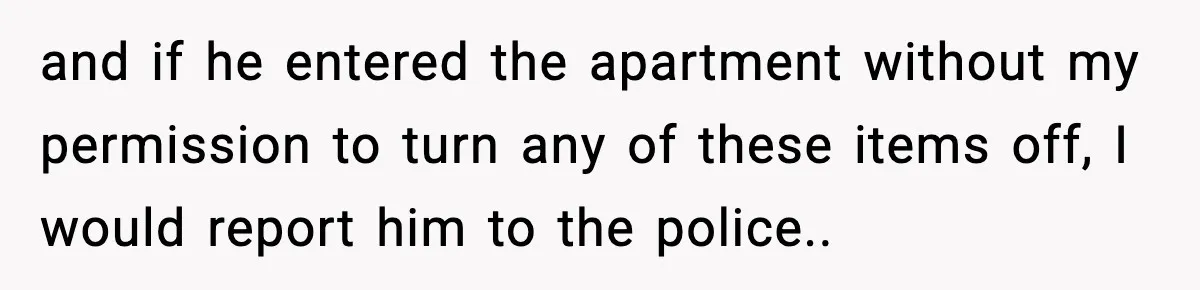 and if he entered the apartment without my permission to turn any of these items off, I would report him to the police..