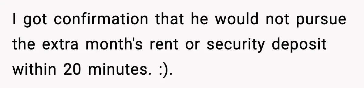 I got confirmation that he would not pursue the extra month's rent or security deposit within 20 minutes. :).
