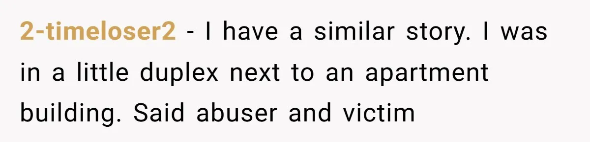 2-timeloser2 − I have a similar story. I was in a little duplex next to an apartment building. Said abuser and victim