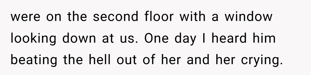 were on the second floor with a window looking down at us. One day I heard him beating the hell out of her and her crying.
