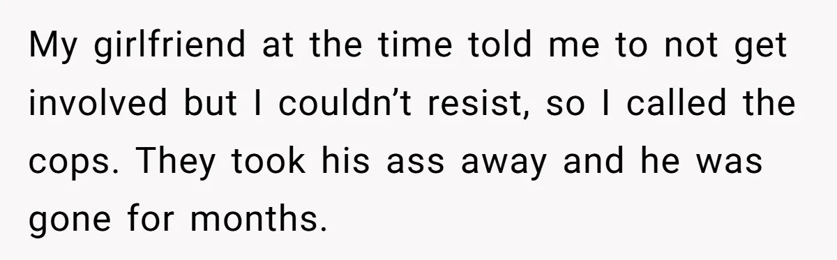 My girlfriend at the time told me to not get involved but I couldn’t resist, so I called the cops. They took his ass away and he was gone for...