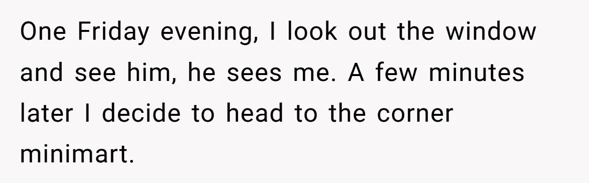 One Friday evening, I look out the window and see him, he sees me. A few minutes later I decide to head to the corner minimart.