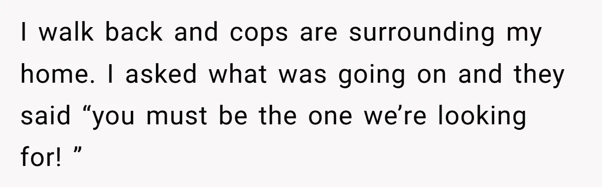 I walk back and cops are surrounding my home. I asked what was going on and they said “you must be the one we’re looking for! ”