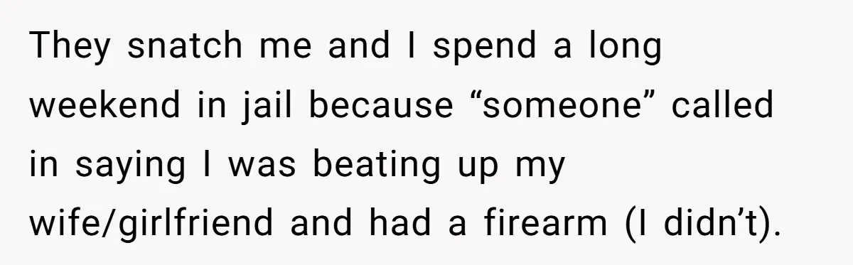 They snatch me and I spend a long weekend in jail because “someone” called in saying I was beating up my wife/girlfriend and had a firearm (I didn’t).