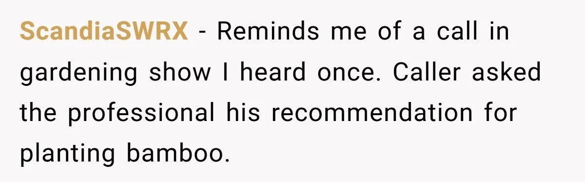 ScandiaSWRX − Reminds me of a call in gardening show I heard once. Caller asked the professional his recommendation for planting bamboo.