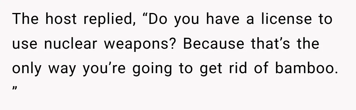 The host replied, “Do you have a license to use nuclear weapons? Because that’s the only way you’re going to get rid of bamboo. ”