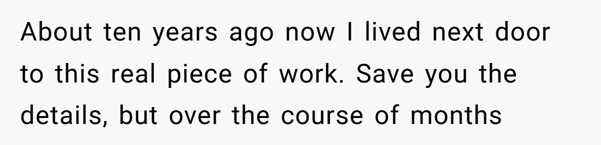 About ten years ago now I lived next door to this real piece of work. Save you the details, but over the course of months