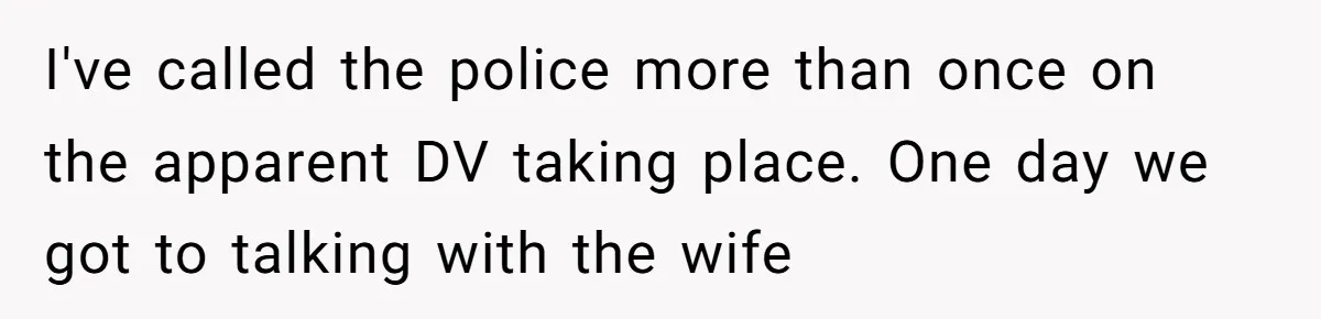I've called the police more than once on the apparent DV taking place. One day we got to talking with the wife