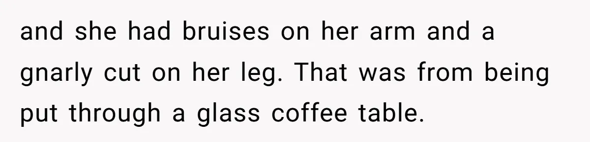 and she had bruises on her arm and a gnarly cut on her leg. That was from being put through a glass coffee table.