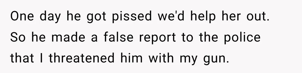 One day he got pissed we'd help her out. So he made a false report to the police that I threatened him with my gun.
