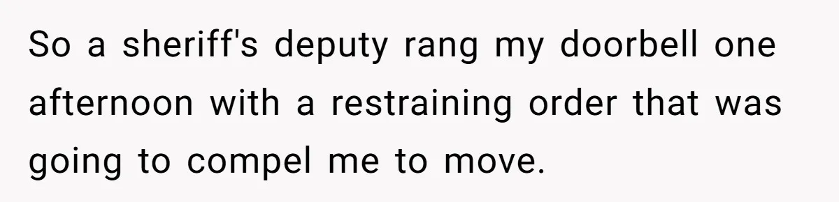 So a sheriff's deputy rang my doorbell one afternoon with a restraining order that was going to compel me to move.