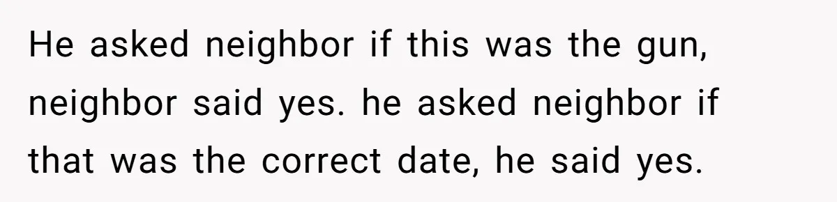 He asked neighbor if this was the gun, neighbor said yes. he asked neighbor if that was the correct date, he said yes.