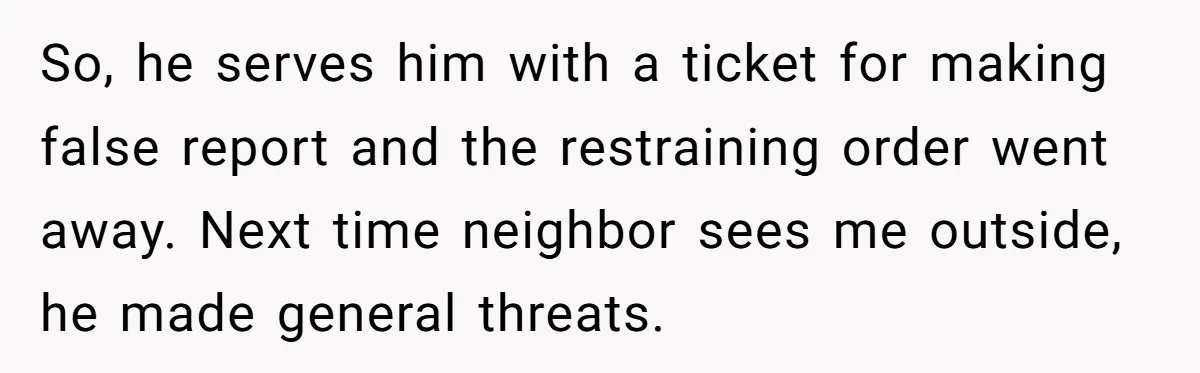 So, he serves him with a ticket for making false report and the restraining order went away. Next time neighbor sees me outside, he made general threats.