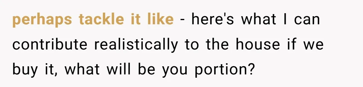 perhaps tackle it like - here's what I can contribute realistically to the house if we buy it, what will be you portion?