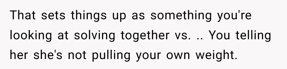 That sets things up as something you're looking at solving together vs. .. You telling her she's not pulling your own weight.
