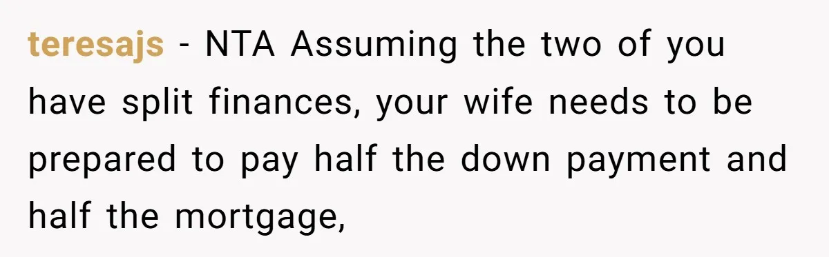 teresajs − NTA Assuming the two of you have split finances, your wife needs to be prepared to pay half the down payment and half the mortgage,