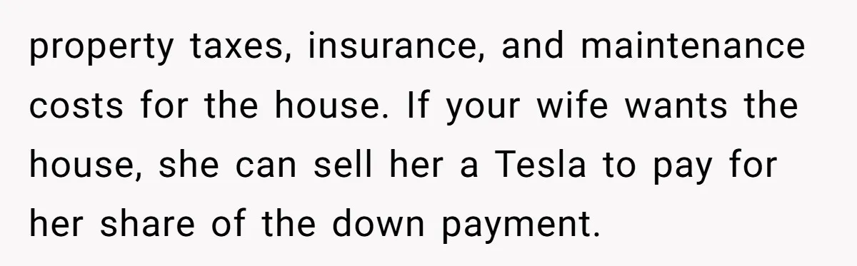 property taxes, insurance, and maintenance costs for the house. If your wife wants the house, she can sell her a Tesla to pay for her share of the down payment.