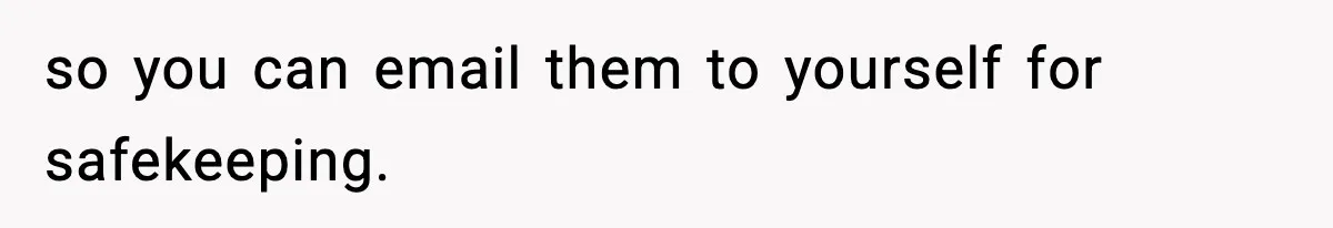 so you can email them to yourself for safekeeping.