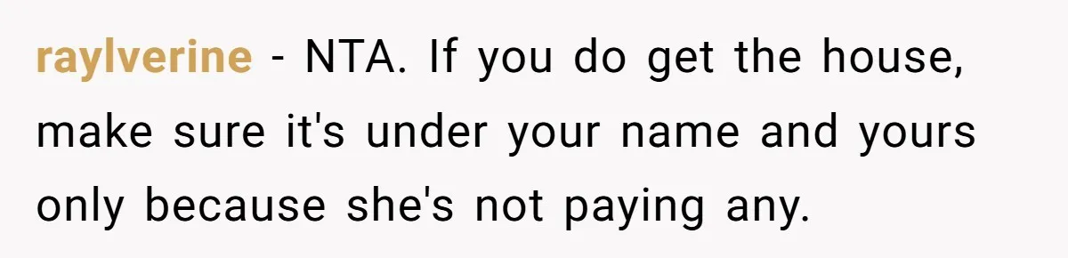 raylverine − NTA. If you do get the house, make sure it's under your name and yours only because she's not paying any.