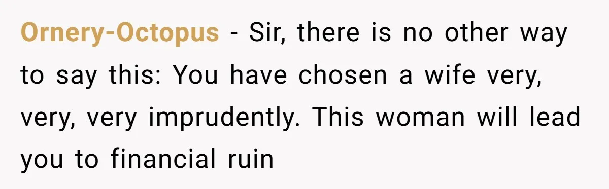 Ornery-Octopus − Sir, there is no other way to say this: You have chosen a wife very, very, very imprudently. This woman will lead you to financial ruin