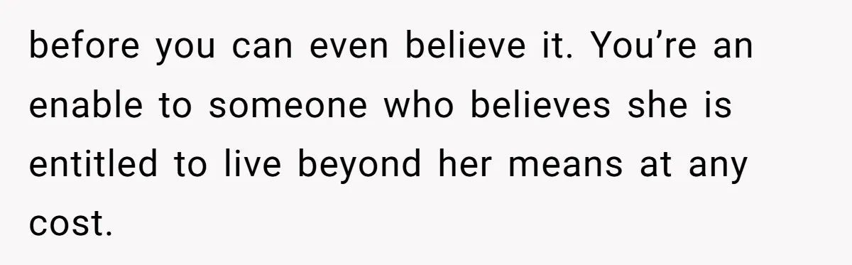before you can even believe it. You’re an enable to someone who believes she is entitled to live beyond her means at any cost.