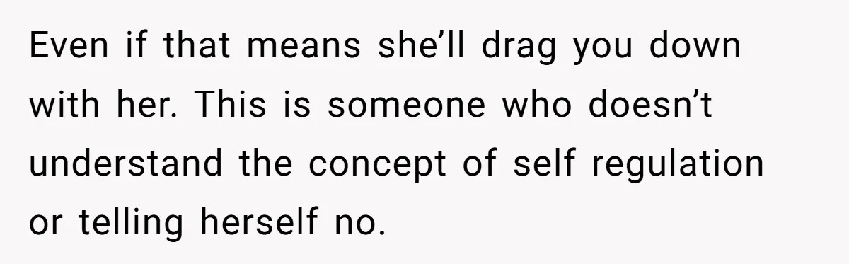 Even if that means she’ll drag you down with her. This is someone who doesn’t understand the concept of self regulation or telling herself no.