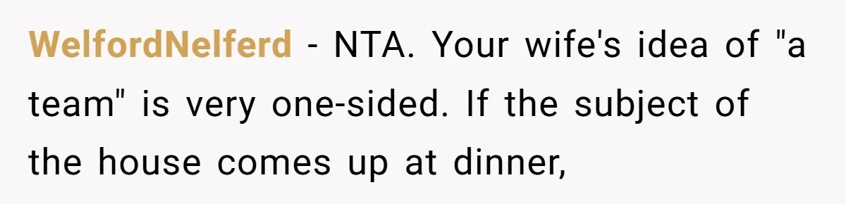 WelfordNelferd − NTA. Your wife's idea of "a team" is very one-sided. If the subject of the house comes up at dinner,