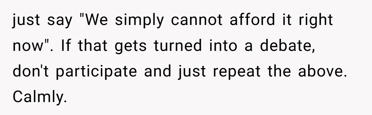 just say "We simply cannot afford it right now". If that gets turned into a debate, don't participate and just repeat the above. Calmly.