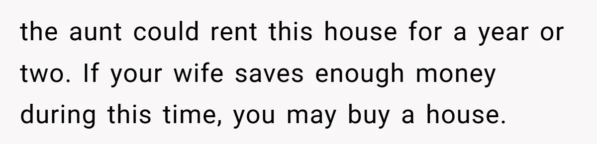 the aunt could rent this house for a year or two. If your wife saves enough money during this time, you may buy a house.