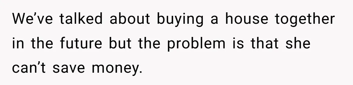 We’ve talked about buying a house together in the future but the problem is that she can’t save money.
