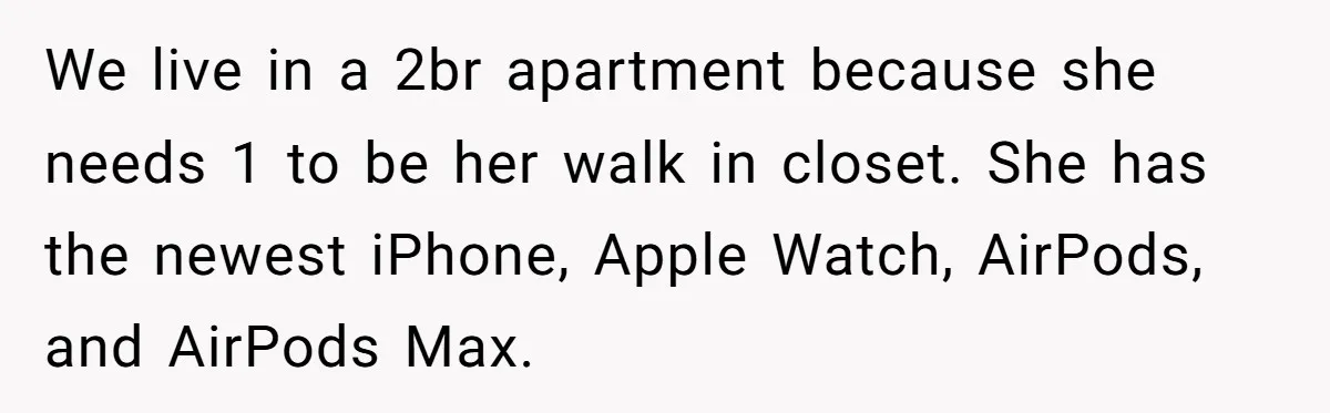 We live in a 2br apartment because she needs 1 to be her walk in closet. She has the newest iPhone, Apple Watch, AirPods, and AirPods Max.