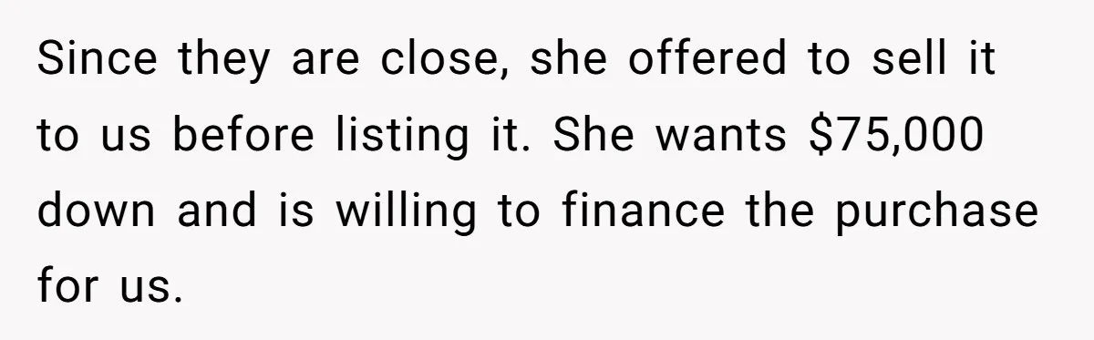 Since they are close, she offered to sell it to us before listing it. She wants $75,000 down and is willing to finance the purchase for us.