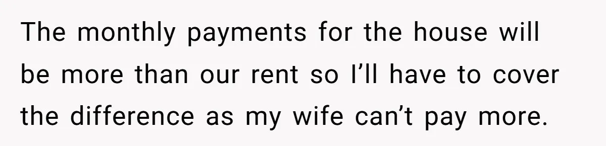 The monthly payments for the house will be more than our rent so I’ll have to cover the difference as my wife can’t pay more.