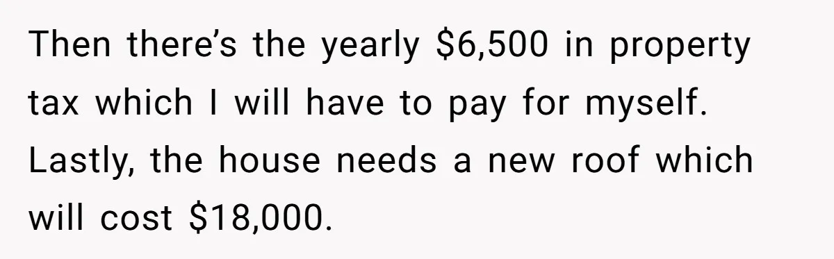 Then there’s the yearly $6,500 in property tax which I will have to pay for myself. Lastly, the house needs a new roof which will cost $18,000.